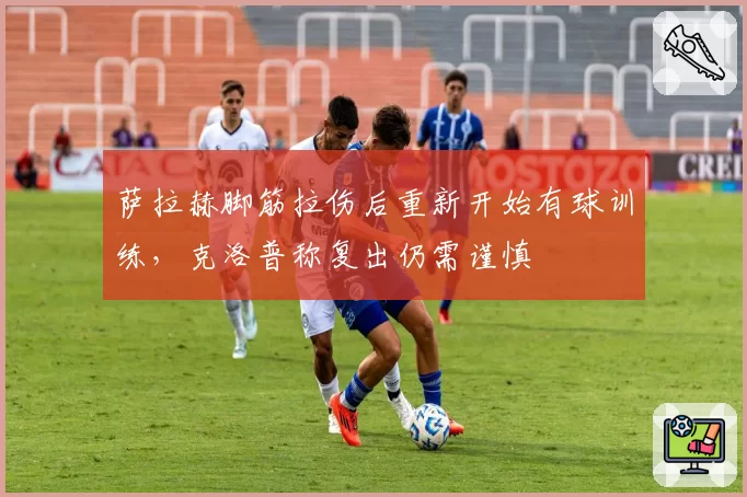 萨拉赫脚筋拉伤后重新开始有球训练,克洛普称复出仍需谨慎