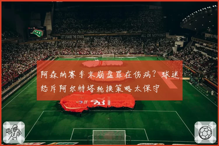 阿森纳赛季末崩盘罪在伤病？球迷怒斥阿尔特塔轮换策略太保守