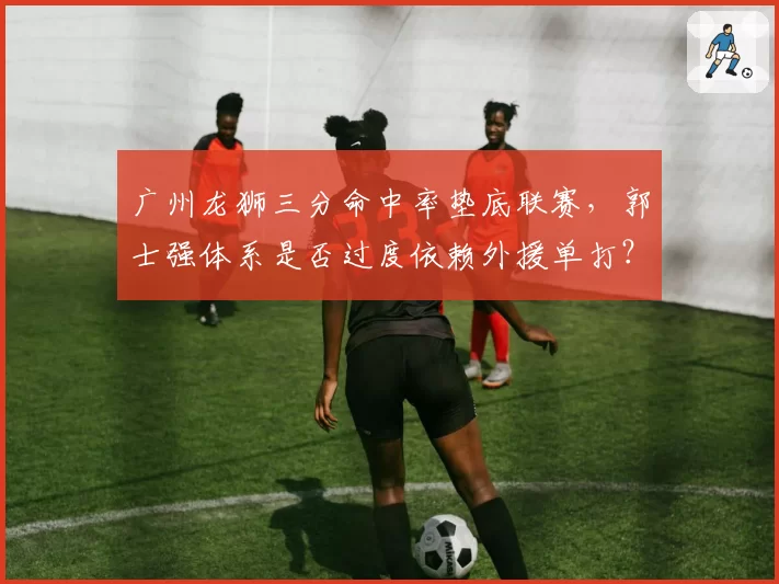 广州龙狮三分命中率垫底联赛,郭士强体系是否过度依赖外援单打?