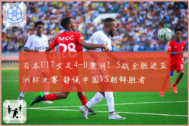 日本U17女足4-0澳洲!5战全胜进亚洲杯决赛 静候中国VS朝鲜胜者