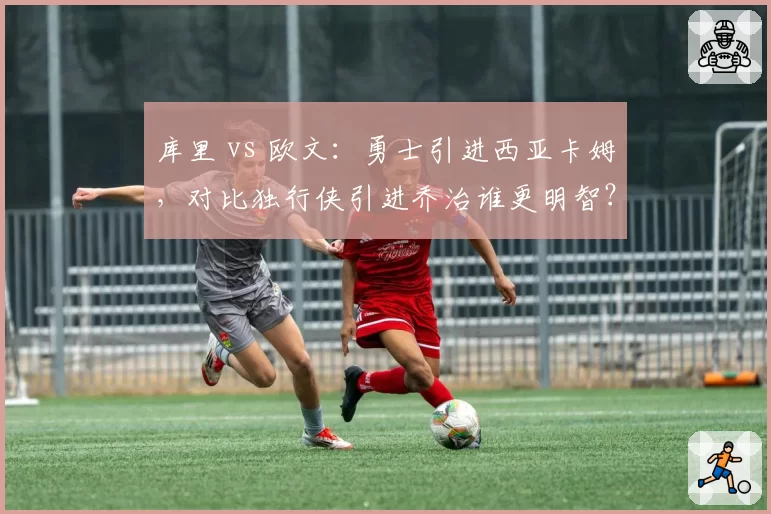 库里 vs 欧文:勇士引进西亚卡姆,对比独行侠引进乔治谁更明智?