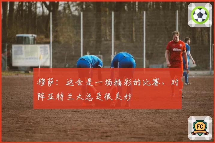 穆萨：这会是一场精彩的比赛，对阵亚特兰大总是很美妙