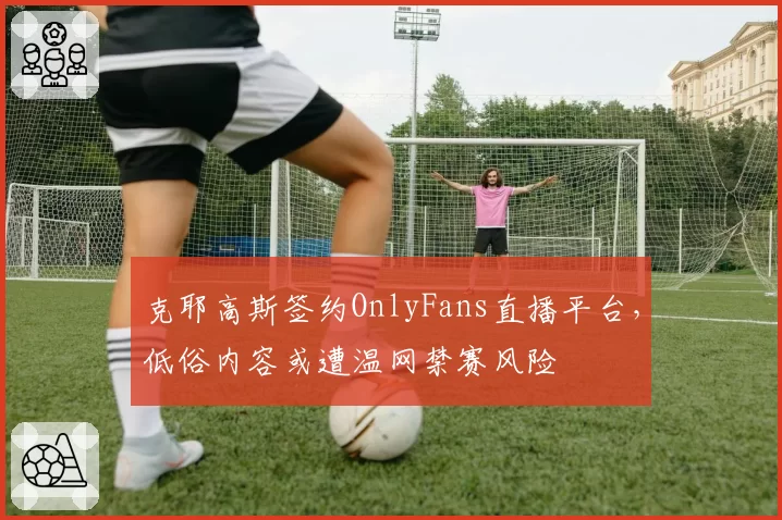 克耶高斯签约OnlyFans直播平台，低俗内容或遭温网禁赛风险
