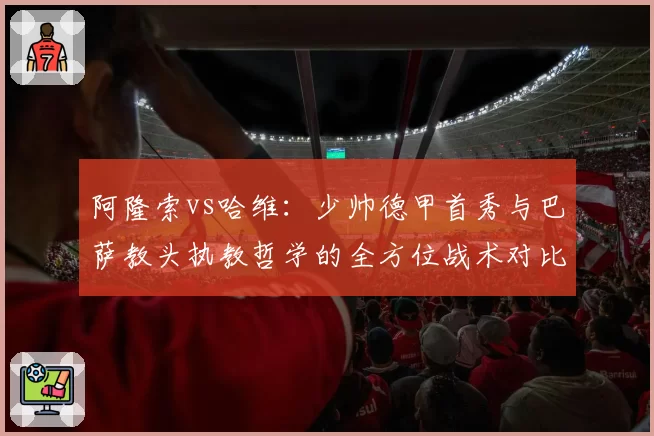 阿隆索vs哈维：少帅德甲首秀与巴萨教头执教哲学的全方位战术对比