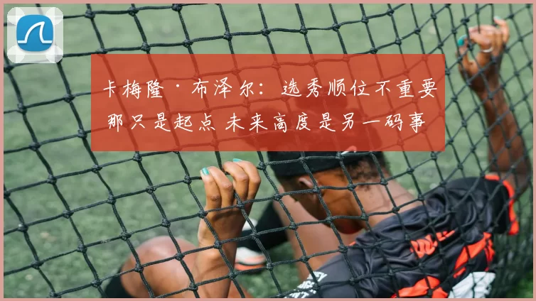 卡梅隆·布泽尔:选秀顺位不重要 那只是起点 未来高度是另一码事