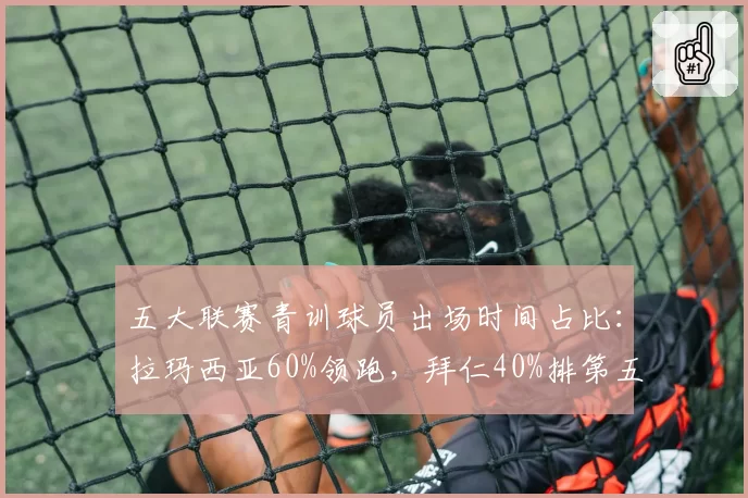 五大联赛青训球员出场时间占比：拉玛西亚60%领跑，拜仁40%排第五